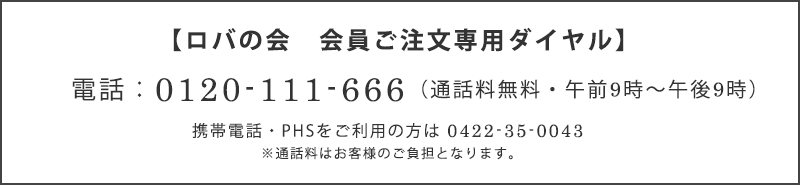 ロバの会　会員ご注文専用ダイヤル　電話：0120-111-666（通話料無料）　携帯電話・PHSをご利用の方は0422-35-0043 ※通話料はお客様のご負担となります。