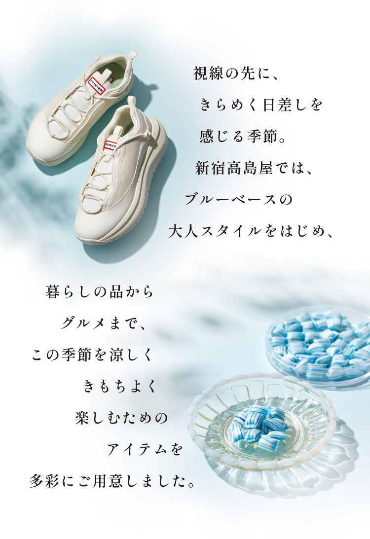 視線の先に、きらめく日差しを感じる季節。新宿高島屋では、ブルーベースの大人スタイルをはじめ、暮らしの品からグルメまで、この季節を涼しくきもちよく楽しむためのアイテムを多彩にご用意しました。