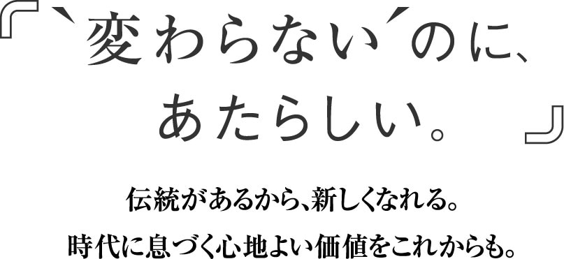 「‘変わらない’のに、あたらしい。」伝統があるから、新しくなれる。時代に息づく心地よい価値をこれからも。