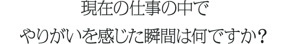現在の仕事の中でやりがいを感じた瞬間は何ですか？