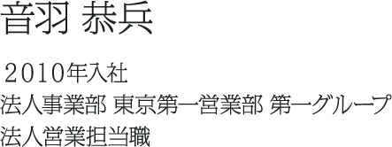 音羽 恭兵 ２０１０年入社 法人事業部 東京第一営業部 第一グループ