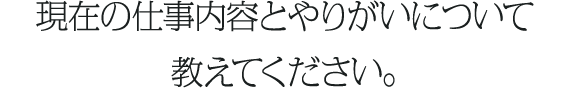 現在の仕事内容とやりがいについて
教えてください。