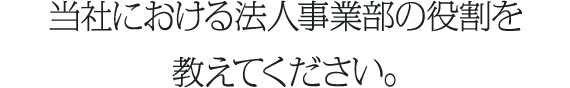 当社における法人事業部の役割を教えてください。