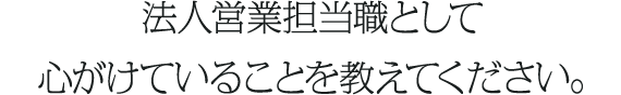 法人営業担当職として心がけていることを教えてください。