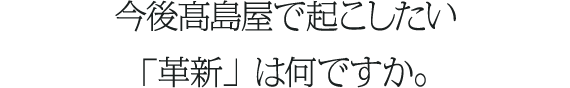 今後髙島屋で起こしたい「革新」は何ですか。