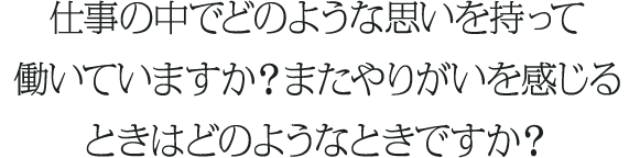 仕事の中でどのような思いを持って働いていますか？またやりがいを感じるときはどのようなときですか？