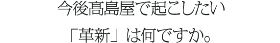 今後髙島屋で起こしたい「革新」は何ですか。