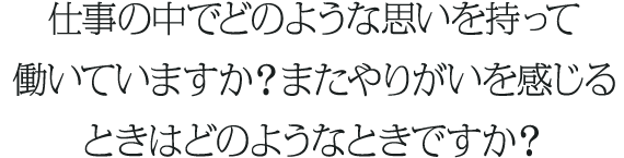 仕事の中でどのような思いを持って働いていますか？またやりがいを感じるときはどのようなときですか？