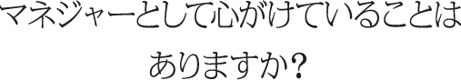 マネージャーとして心掛けていることは何ですか