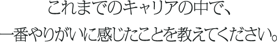これまでのキャリアの中で、一番やりがいに感じたことを教えてください。