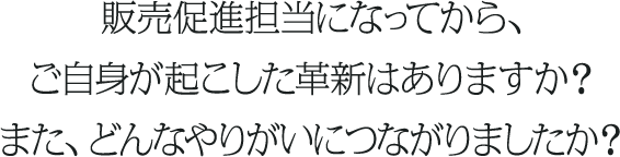販売促進担当になってから、ご自身が起こした革新はありますか？また、どんなやりがいにつながりましたか？