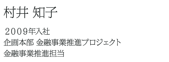 村井 知子 ２００９年入社 企画本部 金融事業推進プロジェクト 金融事業推進担当