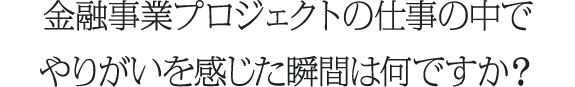 金融事業プロジェクトの仕事の中でやりがいを感じた瞬間は何ですか？