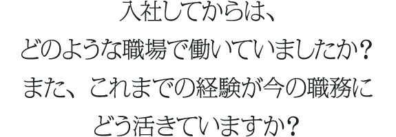 入社してからは、どのような職場で働いていましたか？また、これまでの経験が今の職務にどう活きていますか？