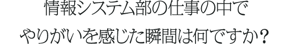 情報システム部の仕事の中でやりがいを感じた瞬間は何ですか？
