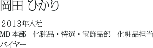 岡田 ひかり ２０１３年入社 MD本部　化粧品・特選・宝飾品部　化粧品担当 バイヤー