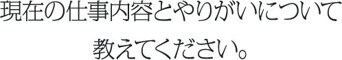 現在の仕事内容とやりがいについて教えてください。