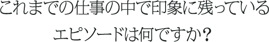 これまでの仕事の中で印象に残っているエピソードは何ですか？