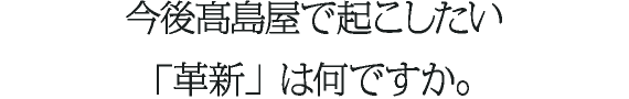 今後高島屋で起こしたい「革新」は何ですか。