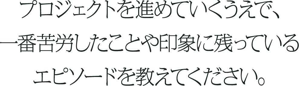 プロジェクトを進めていくうえで、一番苦労したことや印象に残っているエピソードを教えてください。