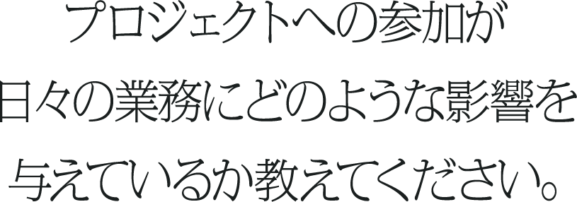 プロジェクトへの参加が日々の業務にどのような影響を与えているか教えてください。
