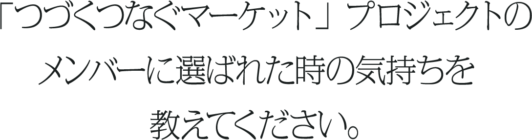 「つづくつなぐマーケット」プロジェクトのメンバーに選ばれた時の気持ちを教えてください。
