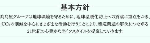 基本方針 高島屋グループは地球環境を守るために、地球温暖化防止への貢献に重点をおき、CO2の削減を中心にさまざまな活動を行うことにより、環境問題の解決につながる21世紀の心豊かなライフスタイルを提案していきます。