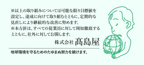 ※以上の取り組みについては可能な限り目標値を設定し、達成に向けて取り組むとともに、定期的な見直しにより継続的な改善に努めます。 ※本方針は、すべての従業員に対して周知徹底するとともに、社外に対して公開します。 株式会社高島屋 地球環境を守るためのたゆまぬ努力を続けます。