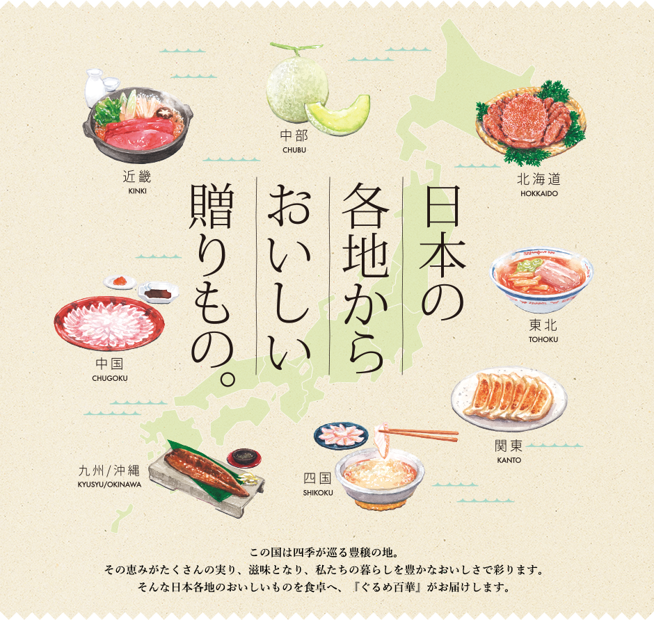 日本の各地からおいしい贈りもの。この国は四季が巡る豊穣の地。その恵みがたくさんの実り、滋味となり、私たちの暮らしを豊かなおいしさで彩ります。そんな日本各地のおいしいものを食卓へ、『ぐるめ百華』がお届けします。