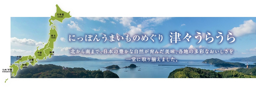 にっぽん うまいものめぐり津々うらうら 北から南まで、日本の豊かな自然が育んだ美味、各地の多彩なおいしさを一堂に取り揃えました。