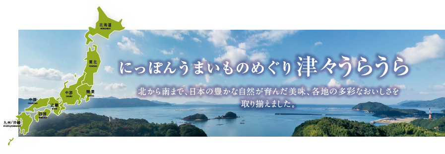 にっぽん うまいものめぐり津々うらうら 北から南まで、日本の豊かな自然が育んだ美味、各地の多彩なおいしさを取り揃えました。