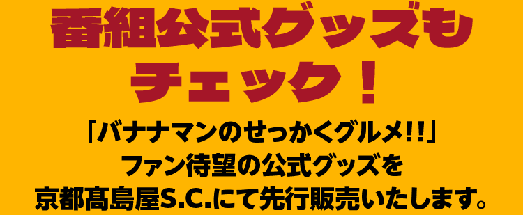 番組公式グッズも チェック !「バナナマンのせっかくグルメ!!」 ファン待望の公式グッズを京都髙島屋S.C.にて先行販売いたします。