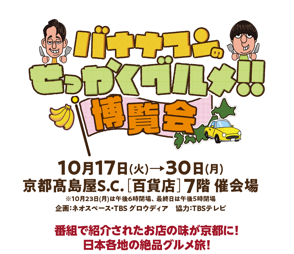 バナナマンのせっかくグルメ！！博覧会 10月17日 (火) 30日(月) 京都高島屋S.C. [百貨店] 7階催会場 ※10月23日(月)は午後6時閉場、 最終日は午後5時閉場 企画:ネオスペース・TBS グロウディア 協力:TBSテレビ
番組で紹介されたお店の味が京都に! 日本各地の絶品グルメ旅!