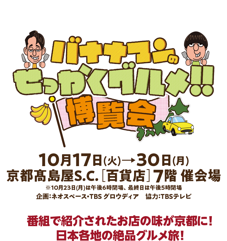 バナナマンのせっかくグルメ！！博覧会 10月17日 (火) 30日(月) 京都高島屋S.C. [百貨店] 7階催会場 ※10月23日(月)は午後6時閉場、 最終日は午後5時閉場 企画:ネオスペース・TBS グロウディア 協力:TBSテレビ
番組で紹介されたお店の味が京都に! 日本各地の絶品グルメ旅!
