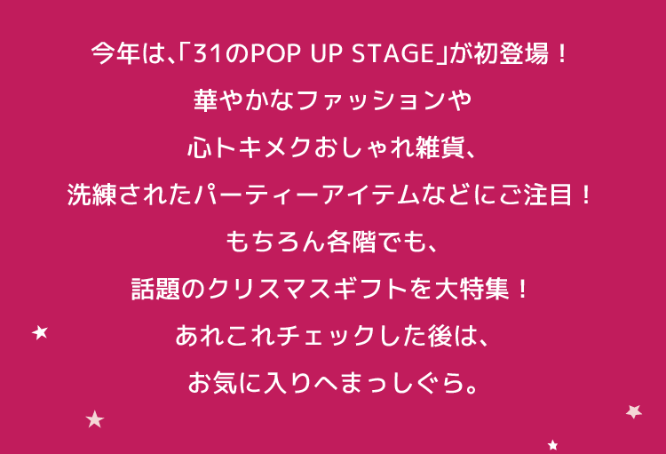 今年は、 「31のPOP UP STAGE」が初登場! 華やかなファッションや 心トキメクおしゃれ雑貨、 洗練されたパーティーアイテムなどにご注目! もちろん各階でも、 話題のクリスマスギフトを大特集! あれこれチェックした後は、 お気に入りへまっしぐら。