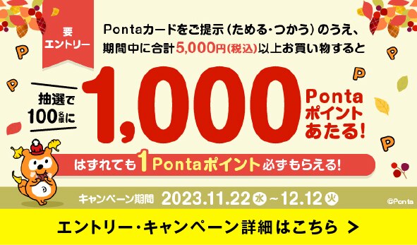 要 エントリー Pontaカードをご提示 ためる・つかう)のうえ、 期間中に合計5,000円(税込)以上お買い物すると抽選で 100名様に1,000 P Ponta ポイント あたる!はずれても 1 Pontaポイント必ずもらえる!キャンペーン期間 2023.11.22 水~12.12 火 @Ponta エントリー・キャンペーン詳細はこちら
