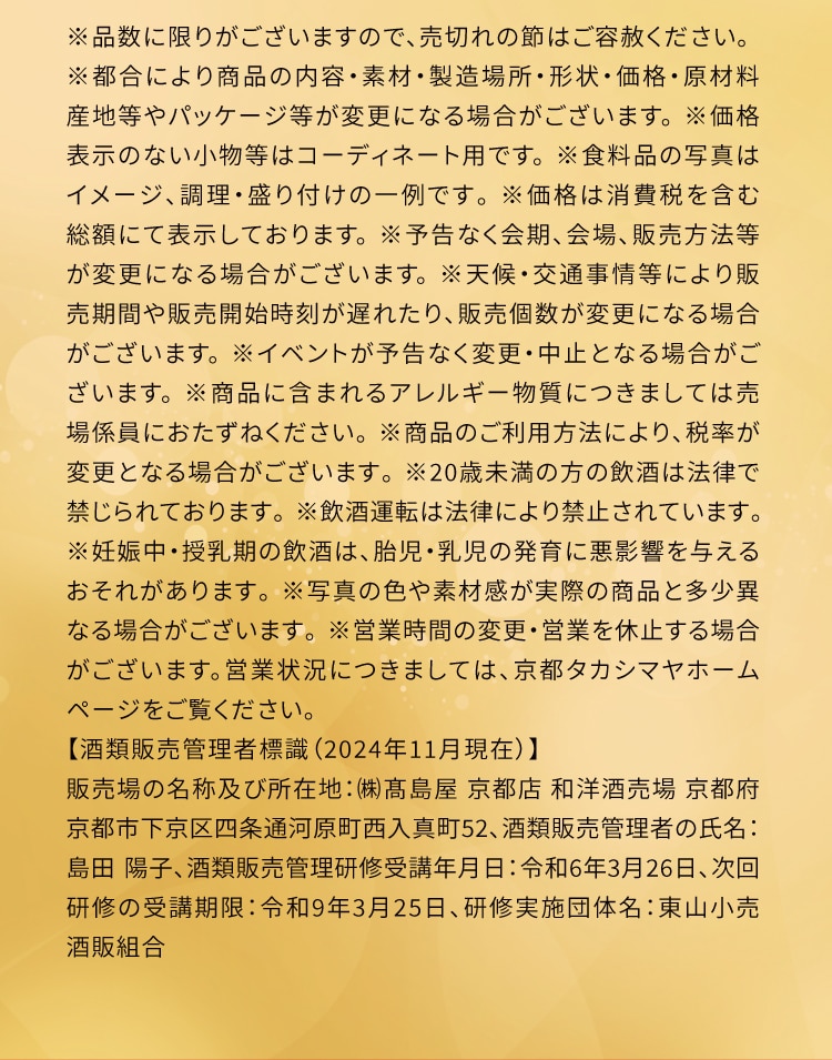 ※品数に限りがございますので、売切れの節はご容赦ください。 ※都合により商品の内容・素材・製造場所・形状・価格・原材料 産地等やパッケージ等が変更になる場合がございます。※価格 表示のない小物等はコーディネート用です。※食料品の写真は イメージ、調理・盛り付けの一例です。※価格は消費税を含む 総額にて表示しております。※予告なく会期、会場、販売方法等 が変更になる場合がございます。※天候・交通事情等により販 売期間や販売開始時刻が遅れたり、販売個数が変更になる場合 がございます。※イベントが予告なく変更・中止となる場合がご ざいます。※商品に含まれるアレルギー物質につきましては売 場係員におたずねください。※商品のご利用方法により、税率が 変更となる場合がございます。※20歳未満の方の飲酒は法律で 禁じられております。※飲酒運転は法律により禁止されています。 ※妊娠中・授乳期の飲酒は、胎児・乳児の発育に悪影響を与える おそれがあります。※写真の色や素材感が実際の商品と多少異 なる場合がございます。※営業時間の変更・営業を休止する場合 がございます。営業状況につきましては、京都タカシマヤホーム ページをご覧ください。 【酒類販売管理者標識(2024年11月現在)】 販売場の名称及び所在地: (株)高島屋京都店 和洋酒売場 京都府 京都市下京区四条通河原町西入真町52、酒類販売管理者の氏名: 島田陽子、酒類販売管理研修受講年月日:令和6年3月26日、次回 研修の受講期限:令和9年3月25日、研修実施団体名:東山小売 酒販組合