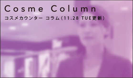 Cosme Column コスメカウンター コラム（11.28 TUE更新）