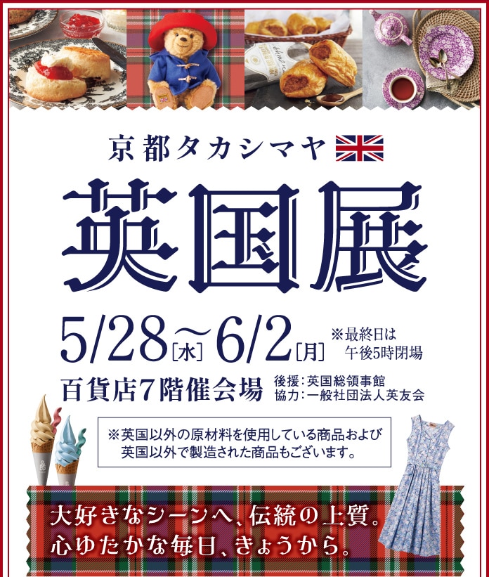 京都タカシマヤ　英国展　5/28(水) 6/2[月]　午後5時閉場　百貨店7階催会場 協力:一般社団法人英友会　※英国以外の原材料を使用している商品および英国以外で製造された商品もございます。　大好きなシーンへ、伝統の上質。 心ゆたかな毎日、きょうから。