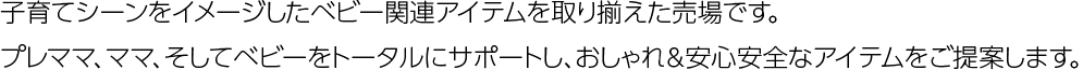 子育てシーンをイメージしたベビー関連アイテムを取り揃えた売場です。プレママ、ママ、そしてベビーをトータルにサポートし、おしゃれ＆安心安全なアイテムをご提案します。