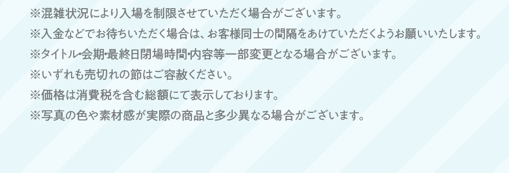 ※混雑状況により入場を制限させていただく場合がございます。※入金などでお待ちいただく場合は、お客様同士の間隔をあけていただくようお願いいたします。※タイトル・会期最終日閉場時間・内容等一部変更となる場合がございます。※いずれも売切れの節はご容赦ください。※価格は消費税を含む総額にて表示しております。※写真の色や素材感が実際の商品と多少異なる場合がございます。