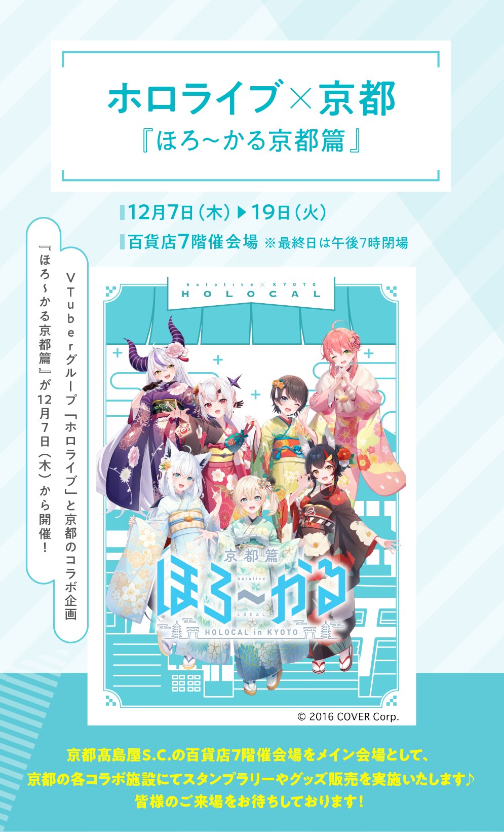 ホロライブ×京都 『ほろ~かる京都篇』 12月7日 (木) 19日(火) 百貨店7階催会場 ※最終日は午後7時閉場 VTuberグループ「ホロライブ」と京都のコラボ企画『ほろ〜かる京都篇』が12月7日(木)から開催! © 2016 COVER Corp. 京都高島屋S.C.の百貨店7階催会場をメイン会場として、 京都の各コラボ施設にてスタンプラリーやグッズ販売を実施いたします♪ 皆様のご来場をお待ちしております!
