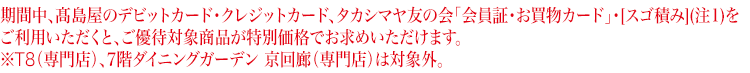 期間中、高島屋のデビットカード・クレジットカード、タカシマヤ友の会「会員証・お買物カード」をご利用いただくと、 ご優待対象商品が特別価格でお求めいただけます。※T8(専門店)、7階ダイニングガーデン 京回廊(専門店)は対象外。