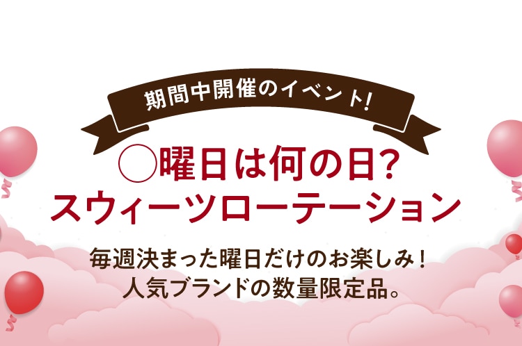 期間中開催のイベント! 曜日は何の日? スウィーツローテーション 毎週決まった曜日だけのお楽しみ! 人気ブランドの数量限定品。