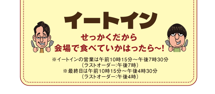 イートイン　せっかくだから会場で食べていかはったら~!※イートインの営業は午前10時15分~午後7時30分(ラストオーダー:午後7時)※最終日は午前10時15分~午後4時30分(ラストオーダー:午後4時)