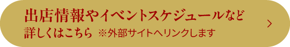 出店情報やイベントスケジュールなど 詳しくはこちら ※外部サイトへリンクします