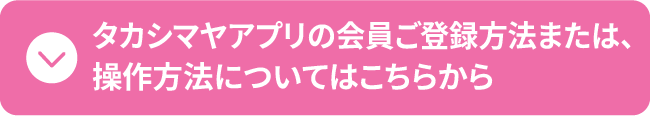 タカシマヤアプリの会員ご登録方法または、 操作方法についてはこちらから