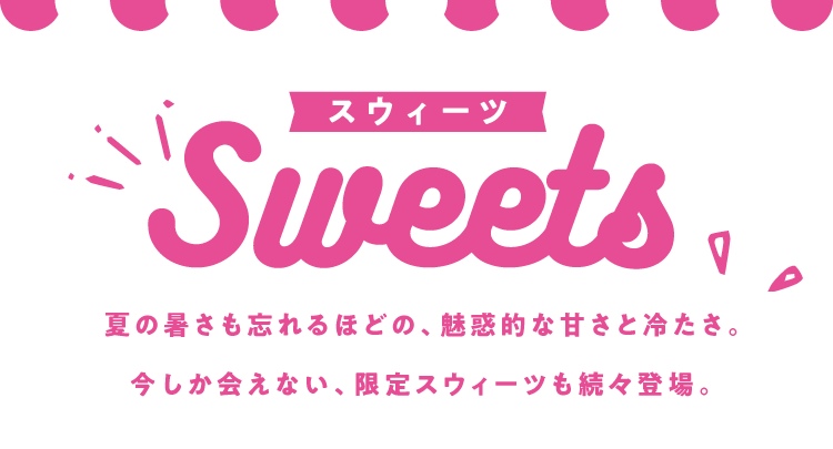 スウィーツ Sweets 夏の暑さも忘れるほどの、魅惑的な甘さと冷たさ。今しか会えない、限定スウィーツも続々登場。