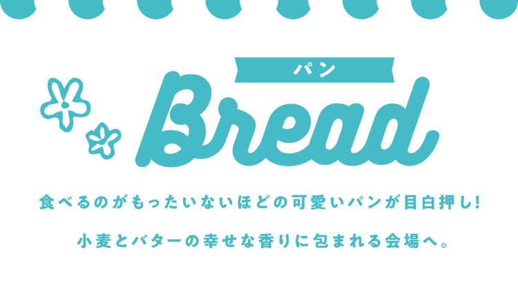 パン Bread 食べるのがもったいないほどの可愛いパンが目白押し!小麦とバターの幸せな香りに包まれる会場へ。