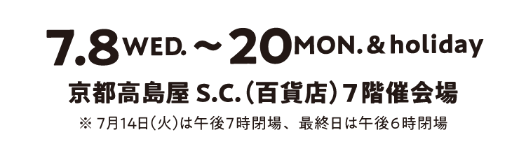 7月8日(水)〜20日(月・祝) 京都高島屋S.C.(百貨店)7階催会場 ※7月14日(火)は午後7時閉場、最終日は午後6時閉場